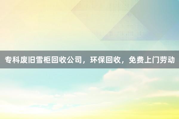 专科废旧雪柜回收公司，环保回收，免费上门劳动